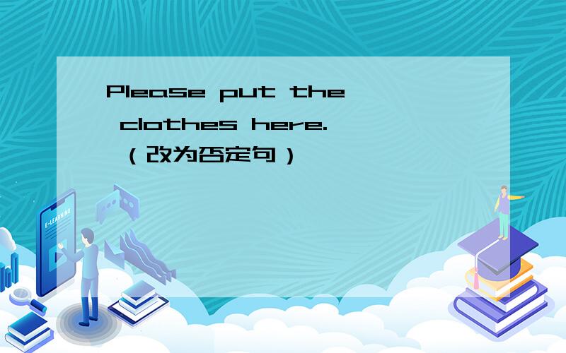 Please put the clothes here. （改为否定句）