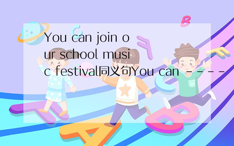 You can join our school music festival同义句You can ---- ---- our school music festival