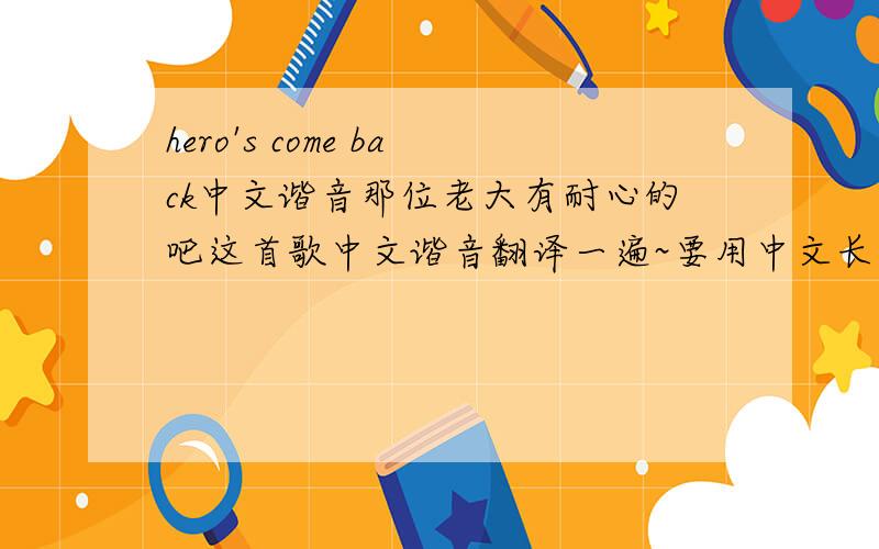 hero's come back中文谐音那位老大有耐心的吧这首歌中文谐音翻译一遍~要用中文长出来这些歌词不是中文歌词这是火影忍者疾风传里的片头曲可以去听听~做的好+分谢谢了~这问大哥麻烦下你就