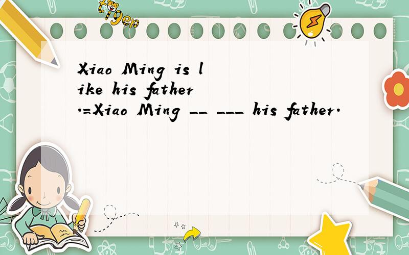 Xiao Ming is like his father.=Xiao Ming __ ___ his father.