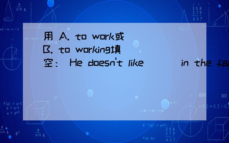 用 A. to work或 B. to working填空： He doesn't like ( ) in the factory.请告诉我你为什么这么选择