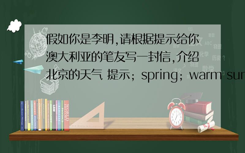 假如你是李明,请根据提示给你澳大利亚的笔友写一封信,介绍北京的天气 提示；spring；warm summer；hot autumn；cool winter；cold 单词·要60左右