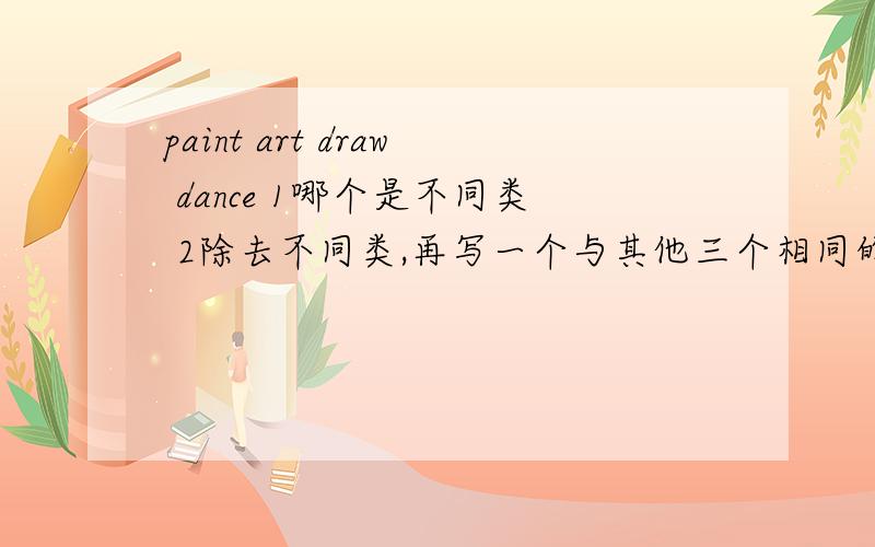 paint art draw dance 1哪个是不同类 2除去不同类,再写一个与其他三个相同的词语（英语）.
