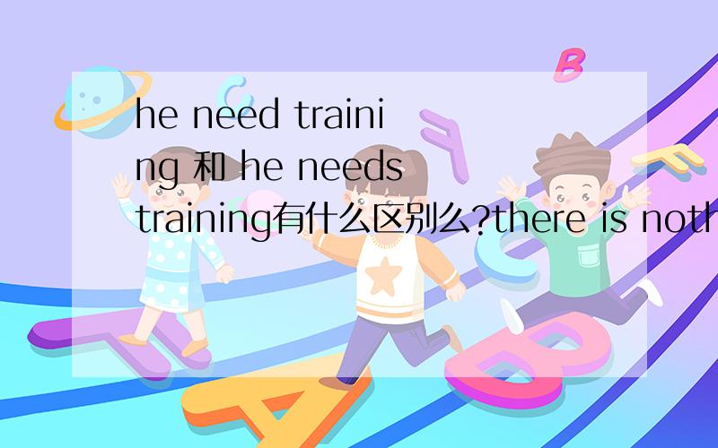 he need training 和 he needs training有什么区别么?there is nothing on TV ,there is no doubting her virtue.