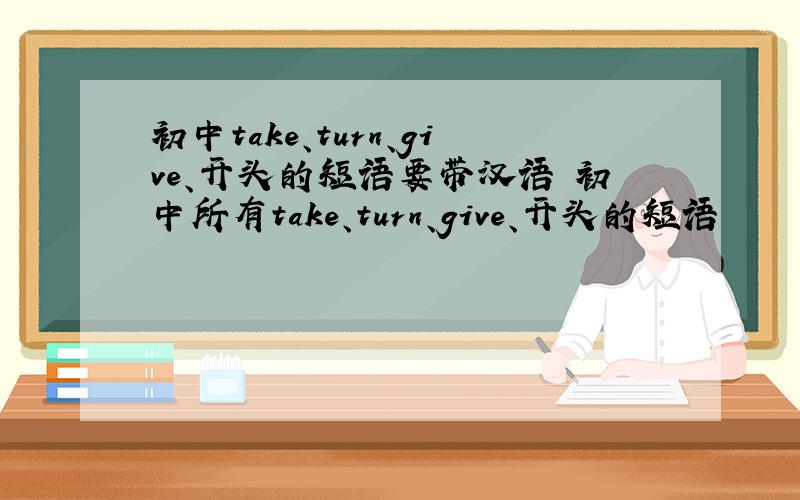 初中take、turn、give、开头的短语要带汉语 初中所有take、turn、give、开头的短语