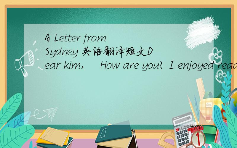 A Letter from Sydney 英语翻译短文Dear kim,    How are you? I enjoyed reading your last letter. Your little sister sounds very funny, just like sister. But sometimes my sister bothers me a lot.    Yesterday my sister wanted to look at the book I
