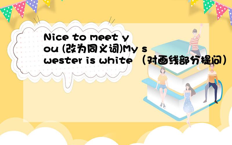 Nice to meet you (改为同义词)My swester is white （对画线部分提问）white画线