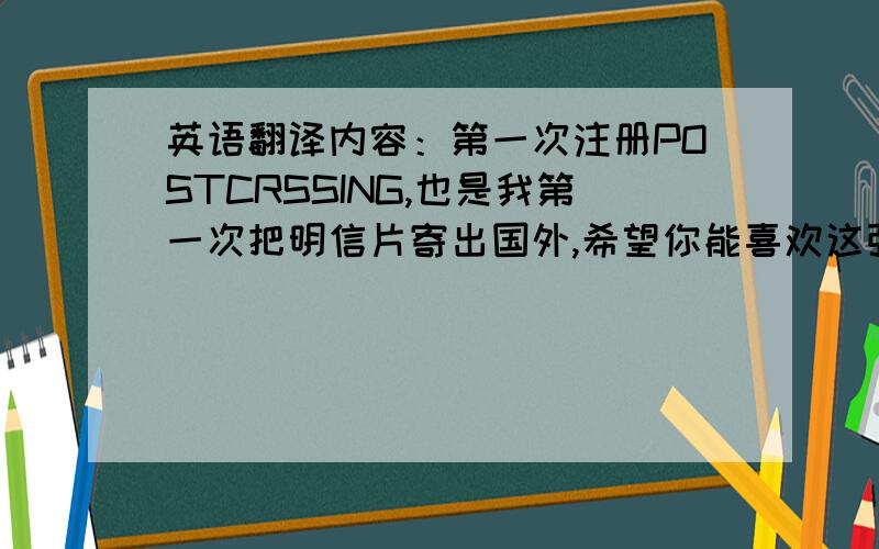 英语翻译内容：第一次注册POSTCRSSING,也是我第一次把明信片寄出国外,希望你能喜欢这张明信片.我目前还是一名学生,来自美丽的中国,有机会要来中国玩哦.