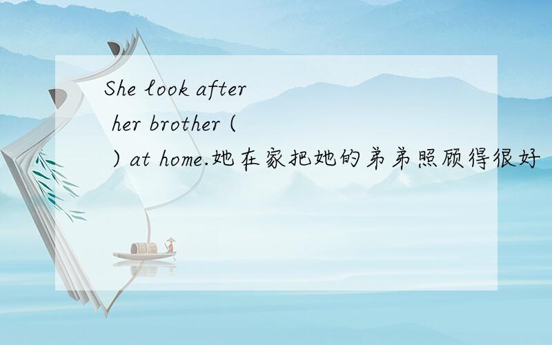 She look after her brother ( ) at home.她在家把她的弟弟照顾得很好