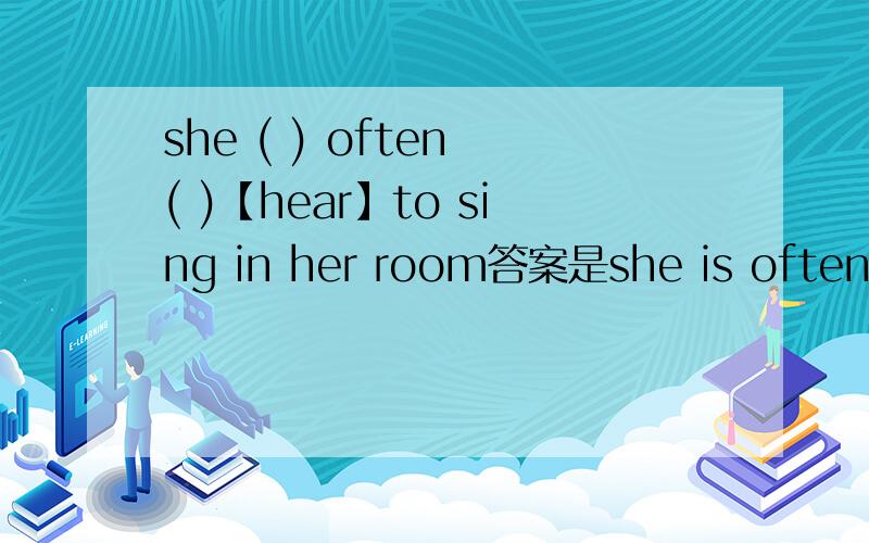 she ( ) often ( )【hear】to sing in her room答案是she is often heard to sing in her room.为什么?.