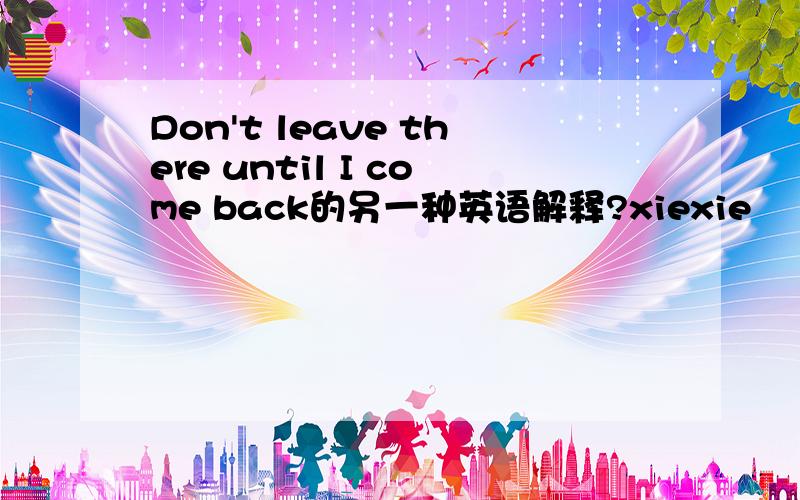 Don't leave there until I come back的另一种英语解释?xiexie