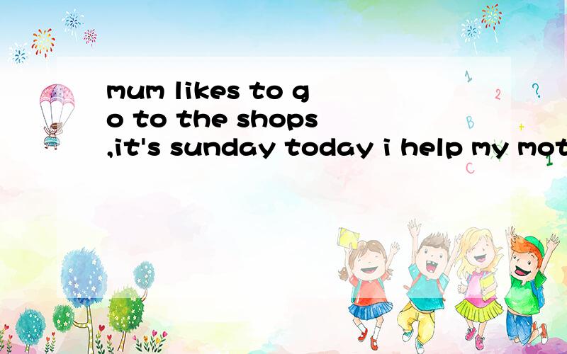 mum likes to go to the shops,it's sunday today i help my mother go shopping my brother is with 翻译