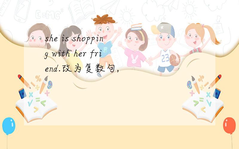 she is shopping with her friend.改为复数句,