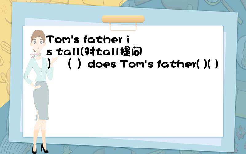 Tom's father is tall(对tall提问） （ ）does Tom's father( )( )