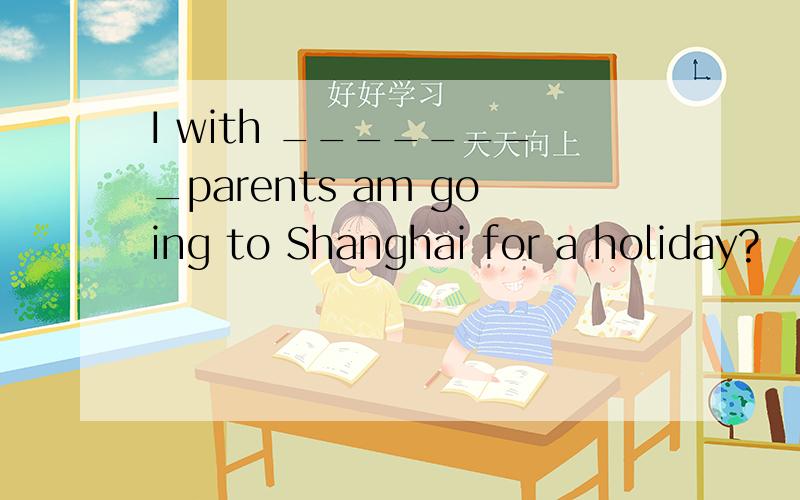 I with ________parents am going to Shanghai for a holiday?