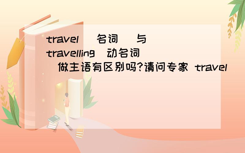 travel (名词) 与 travelling（动名词）做主语有区别吗?请问专家 travel (名词) 与 travelling（动名词）做主语有什么区别?