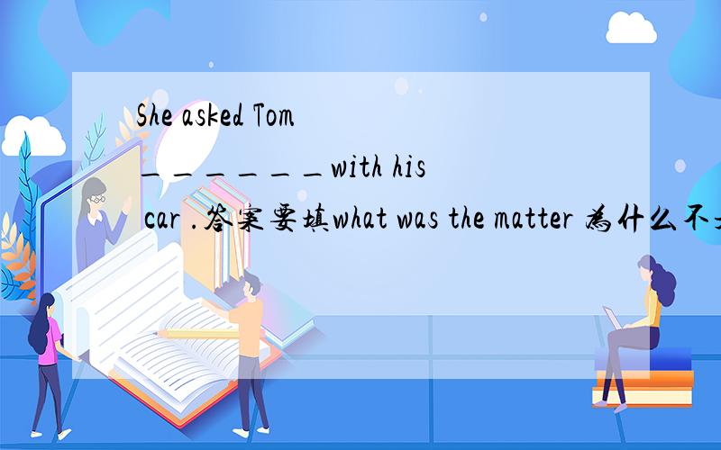 She asked Tom ______with his car .答案要填what was the matter 为什么不是what the matter ,不是宾语从句要陈述语句吗