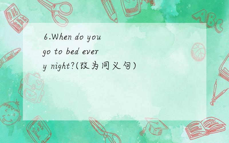 6.When do you go to bed every night?(改为同义句)