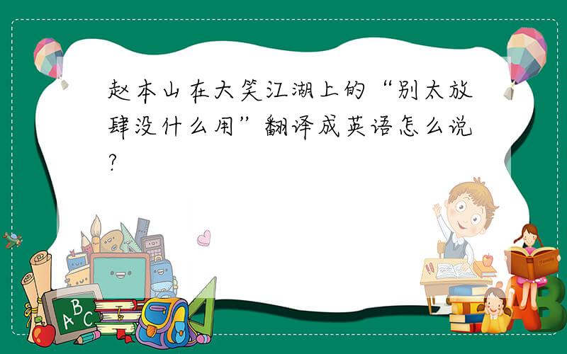 赵本山在大笑江湖上的“别太放肆没什么用”翻译成英语怎么说?