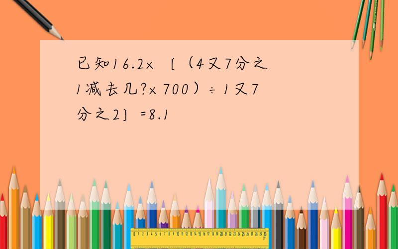 已知16.2×〔（4又7分之1减去几?×700）÷1又7分之2〕=8.1