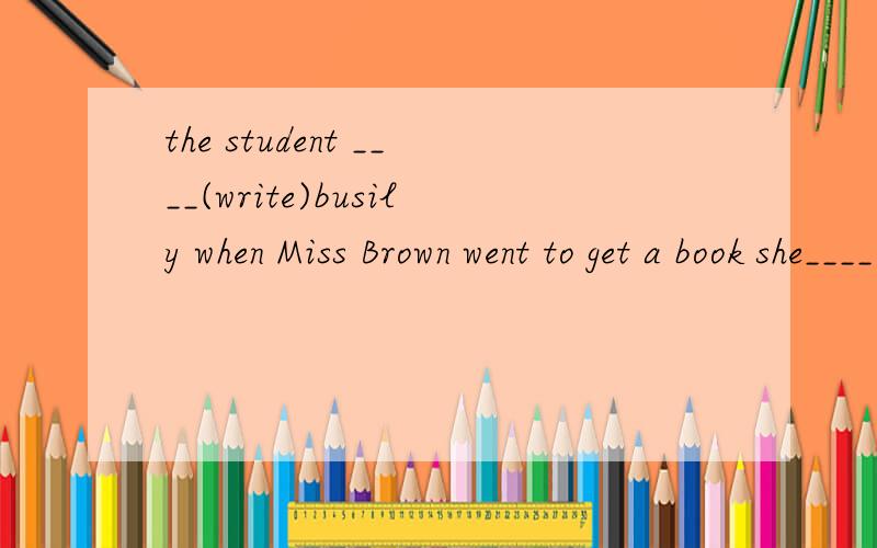 the student ____(write)busily when Miss Brown went to get a book she____(leave）in the offic