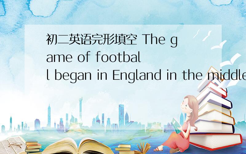 初二英语完形填空 The game of football began in England in the middle of the nineteenth century.But the Chinese played a game 26 football over 2000 years ago.In the beginning,it was very 27 and dangerous.There were not a fixed number of 28 and