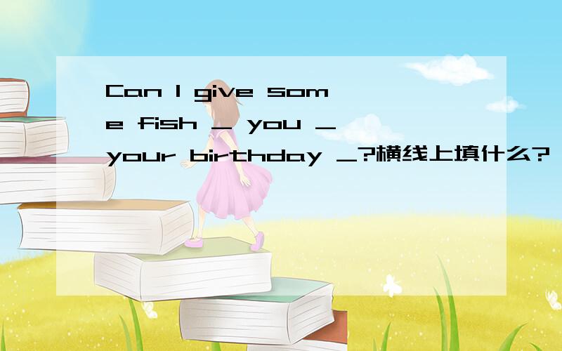 Can I give some fish _ you _your birthday _?横线上填什么?