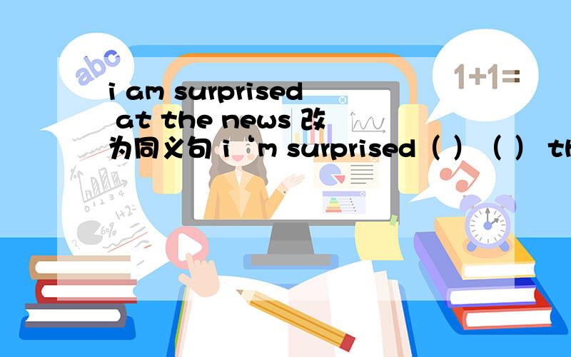 i am surprised at the news 改为同义句 i‘m surprised（ ）（ ） the news