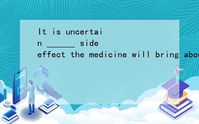 It is uncertain ______ side effect the medicine will bring about,although about two thousand patients have taken it.A.that B.whatC.how D.whether这题选的是B,如果改成It is uncertain ______ the medicine will bring about side effect...能不能
