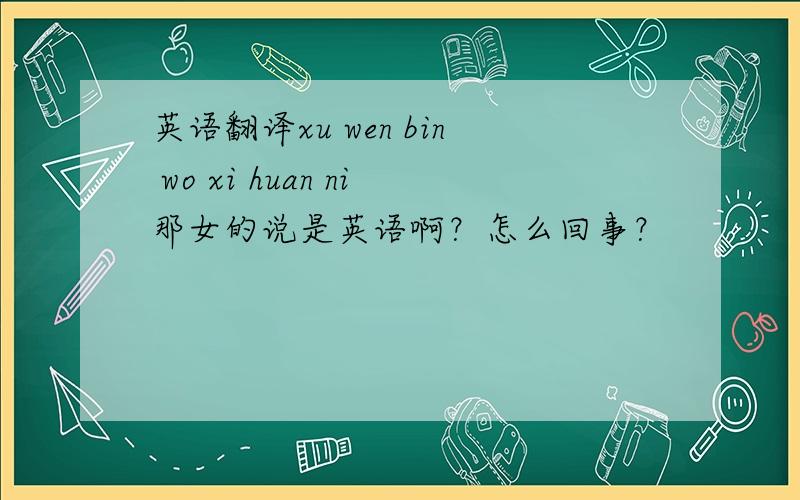 英语翻译xu wen bin wo xi huan ni那女的说是英语啊？怎么回事？