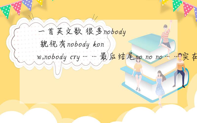 一首英文歌 很多nobody 貌视有nobody konw,nobody cry……最后结尾no no no……实在想不起来名字了,流传挺广的不是韩国的nobody,是英文歌,女的唱的,挺轻快的