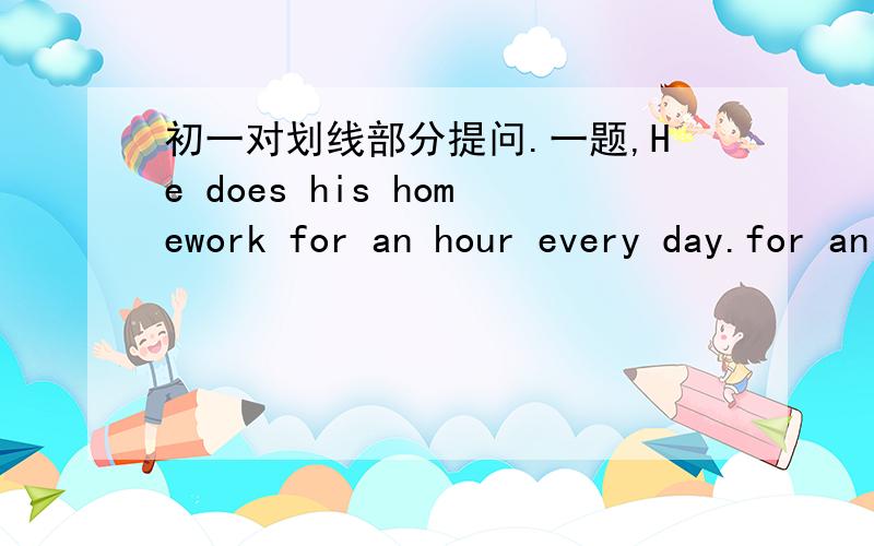 初一对划线部分提问.一题,He does his homework for an hour every day.for an hour 画线_______ ________ ________ he ________ his homeworkevery day?