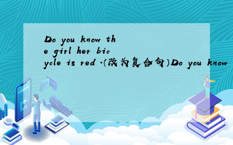 Do you know the girl her bicycle is red .（改为复合句）Do you know the girl ( ) ( )is red?