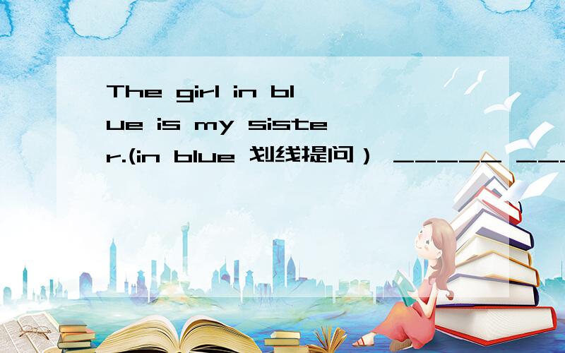 The girl in blue is my sister.(in blue 划线提问） _____ ______ is your sister.