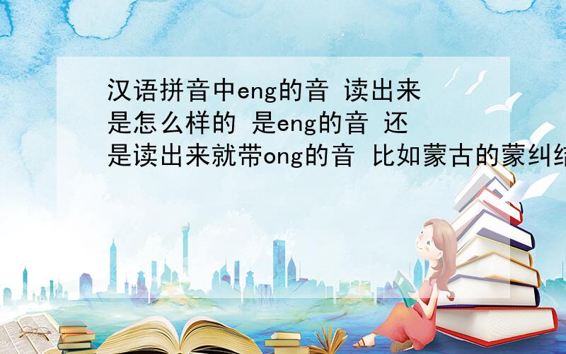 汉语拼音中eng的音 读出来是怎么样的 是eng的音 还是读出来就带ong的音 比如蒙古的蒙纠结了 是menggu 还是mong的音.