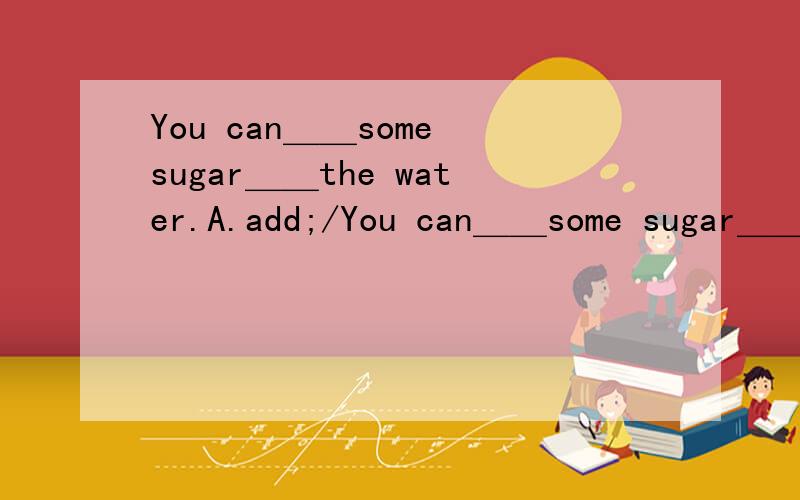 You can＿＿some sugar＿＿the water.A.add;/You can＿＿some sugar＿＿the water.A.add;/ B.add;into C.add;to D.add up to;/(请说明原因,谢)