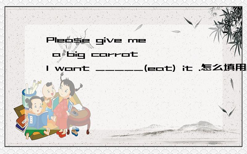 Please give me a big carrot,I want _____(eat) it .怎么填用所给词的适当形式填空