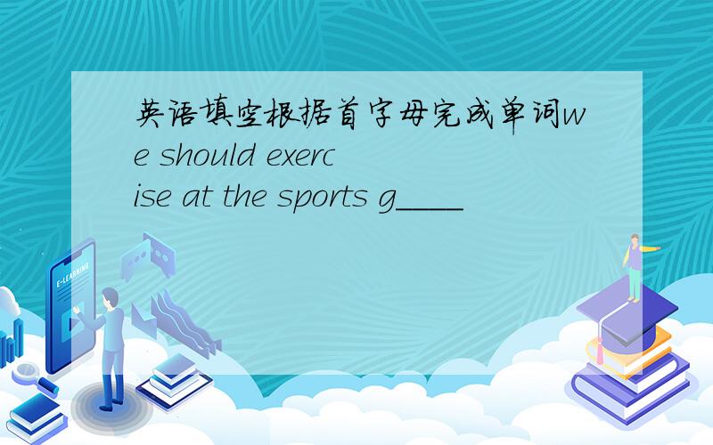 英语填空根据首字母完成单词we should exercise at the sports g____