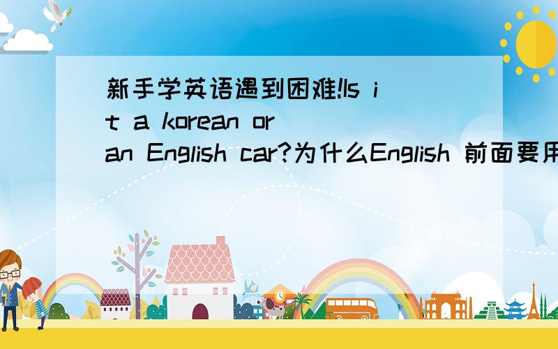 新手学英语遇到困难!Is it a korean or an English car?为什么English 前面要用到“an”?在什么情况才用的?疑问句是用Is it开头的吗?Here is 是肯定句开头的吗?
