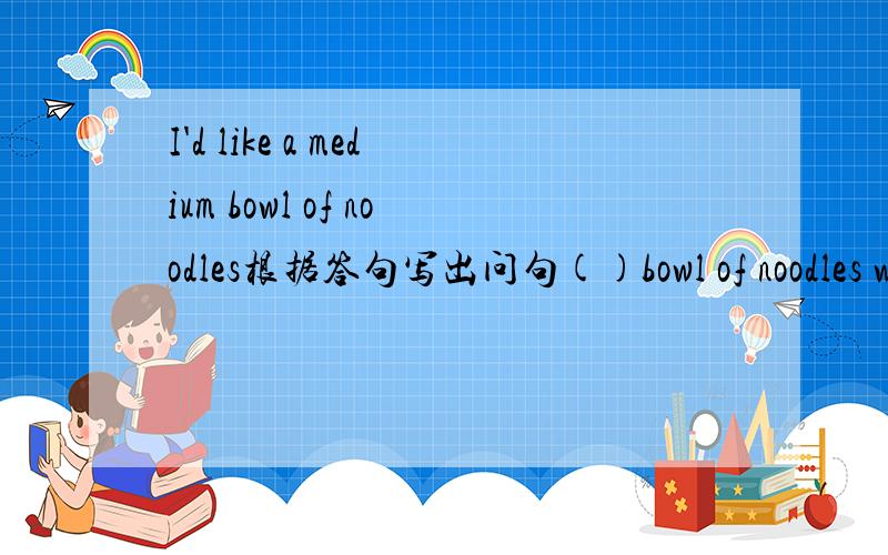 I'd like a medium bowl of noodles根据答句写出问句()bowl of noodles would you like?