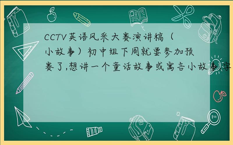 CCTV英语风采大赛演讲稿（小故事）初中组下周就要参加预赛了,想讲一个童话故事或寓言小故事,字数中等,难度适中,动作要多一点的,