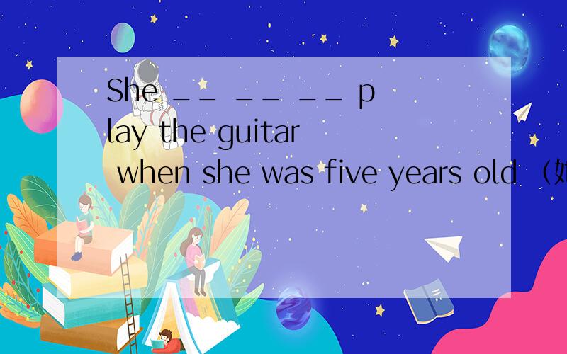 She __ __ __ play the guitar when she was five years old （她五岁时就会弹吉他）