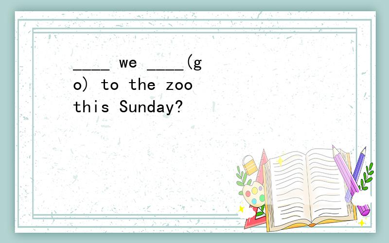 ____ we ____(go) to the zoo this Sunday?