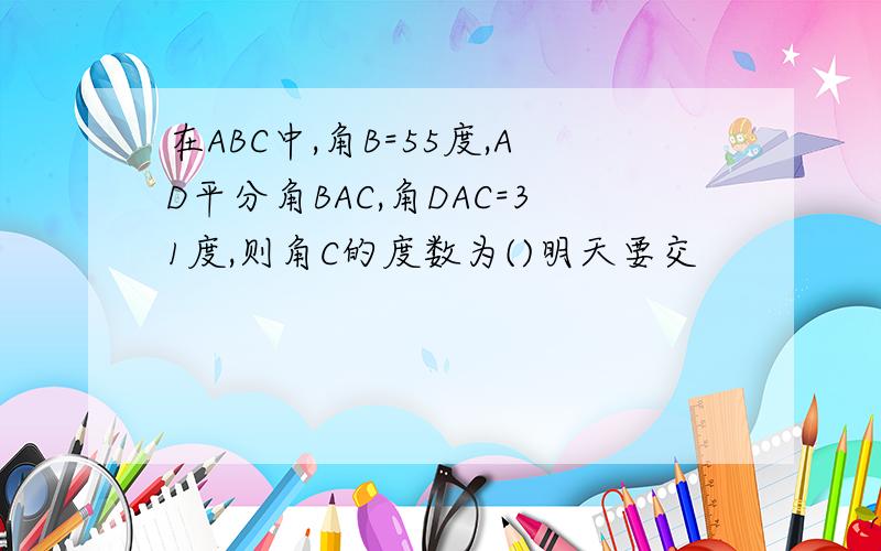在ABC中,角B=55度,AD平分角BAC,角DAC=31度,则角C的度数为()明天要交