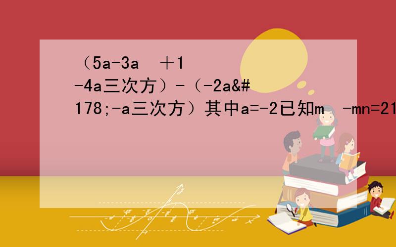 （5a-3a²＋1-4a三次方）-（-2a²-a三次方）其中a=-2已知m²-mn=21,mn-n²=-15求n²-n²?