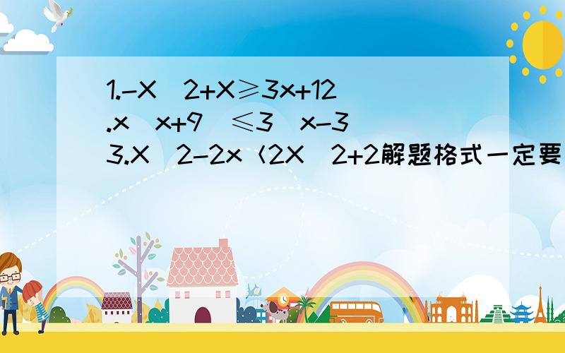 1.-X^2+X≥3x+12.x（x+9)≤3（x-3）3.X^2-2x＜2X^2+2解题格式一定要写好哦4.-x+1/2x+5≥05.（m-2)x＞1-m6.X^2-（a-3）X-3a＜07.X^2-(a+1/a）x+1＞0