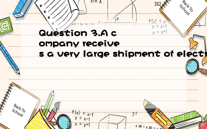 Question 3.A company receives a very large shipment of electronic components.A random sample of seventeen of these components is drawn from the shipment,and the shipment is accepted if fewer than two of these components are defective.What is the prob