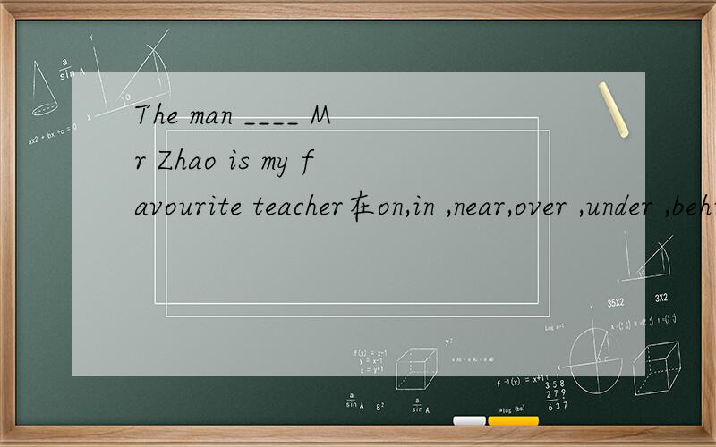 The man ____ Mr Zhao is my favourite teacher在on,in ,near,over ,under ,behind ,in front of里选择