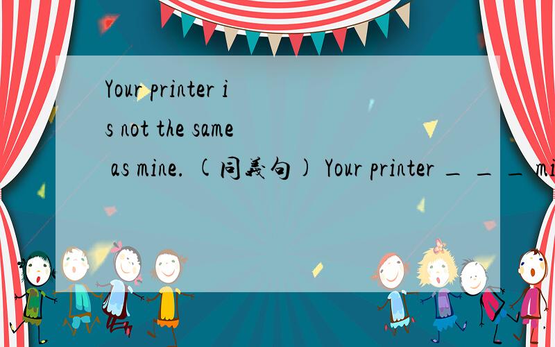 Your printer is not the same as mine. (同义句) Your printer _ _ _ mine