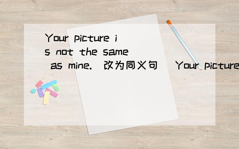 Your picture is not the same as mine.（改为同义句） Your picture _ _ _ mine.